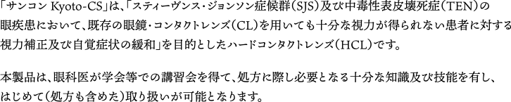 「サンコン Kyoto-CS」は、「スティーヴンス・ジョンソン症候群（SJS）及び中毒性表皮壊死症（TEN）の眼疾患において、既存の眼鏡・コンタクトレンズ（CL）を用いても十分な視力が得られない患者に対する視力補正及び自覚症状の緩和」を目的としたハードコンタクトレンズ（HCL）です。本製品は、眼科医が学会等での講習会を得て、処方に際し必要となる十分な知識及び技能を有し、はじめて（処方も含めた）取り扱いが可能となります。